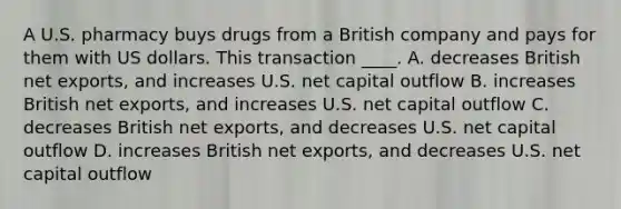 A U.S. pharmacy buys drugs from a British company and pays for them with US dollars. This transaction ____. A. decreases British net exports, and increases U.S. net capital outflow B. increases British net exports, and increases U.S. net capital outflow C. decreases British net exports, and decreases U.S. net capital outflow D. increases British net exports, and decreases U.S. net capital outflow