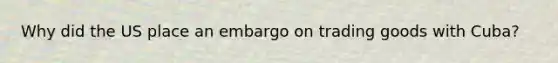 Why did the US place an embargo on trading goods with Cuba?