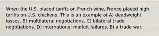 When the U.S. placed tariffs on French wine, France placed high tariffs on U.S. chickens. This is an example of A) deadweight losses. B) multilateral negotiations. C) bilateral trade negotiations. D) international market failures. E) a trade war.