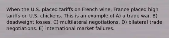 When the U.S. placed tariffs on French wine, France placed high tariffs on U.S. chickens. This is an example of A) a trade war. B) deadweight losses. C) multilateral negotiations. D) bilateral trade negotiations. E) international market failures.