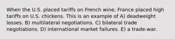 When the U.S. placed tariffs on French wine, France placed high tariffs on U.S. chickens. This is an example of A) deadweight losses. B) multilateral negotiations. C) bilateral trade negotiations. D) international market failures. E) a trade-war.