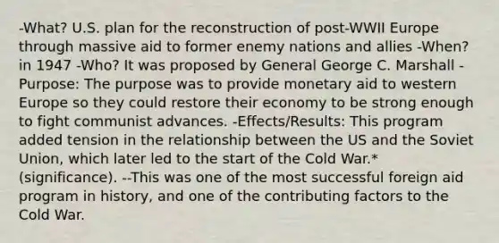 -What? U.S. plan for the reconstruction of post-WWII Europe through massive aid to former enemy nations and allies -When? in 1947 -Who? It was proposed by General George C. Marshall -Purpose: The purpose was to provide monetary aid to western Europe so they could restore their economy to be strong enough to fight communist advances. -Effects/Results: This program added tension in the relationship between the US and the Soviet Union, which later led to the start of the Cold War.* (significance). --This was one of the most successful foreign aid program in history, and one of the contributing factors to the Cold War.