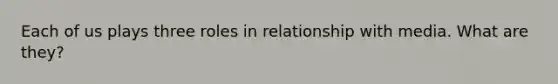 Each of us plays three roles in relationship with media. What are they?