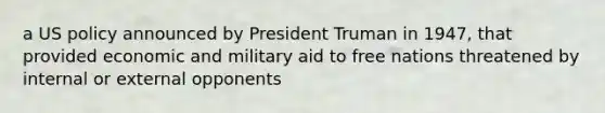 a US policy announced by President Truman in 1947, that provided economic and military aid to free nations threatened by internal or external opponents