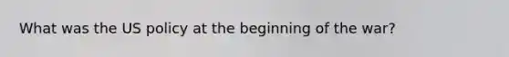 What was the US policy at the beginning of the war?