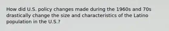 How did U.S. policy changes made during the 1960s and 70s drastically change the size and characteristics of the Latino population in the U.S.?