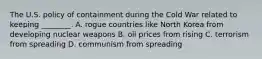 The U.S. policy of containment during the Cold War related to keeping ________. A. rogue countries like North Korea from developing nuclear weapons B. oil prices from rising C. terrorism from spreading D. communism from spreading