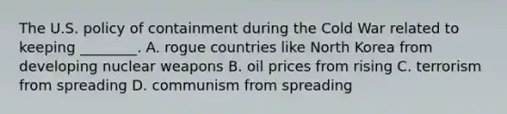 The U.S. policy of containment during the Cold War related to keeping ________. A. rogue countries like North Korea from developing nuclear weapons B. oil prices from rising C. terrorism from spreading D. communism from spreading