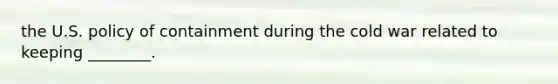 the U.S. policy of containment during the cold war related to keeping ________.