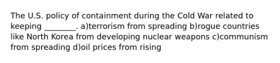 The U.S. policy of containment during the Cold War related to keeping ________. a)terrorism from spreading b)rogue countries like North Korea from developing nuclear weapons c)communism from spreading d)oil prices from rising