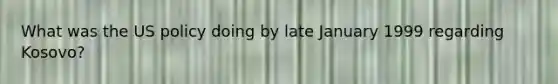 What was the US policy doing by late January 1999 regarding Kosovo?