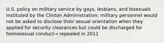 U.S. policy on military service by gays, lesbians, and bisexuals instituted by the Clinton Administration; military personnel would not be asked to disclose their sexual orientation when they applied for security clearances but could be discharged for homosexual conduct→ repealed in 2011