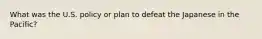 What was the U.S. policy or plan to defeat the Japanese in the Pacific?
