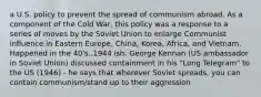 a U.S. policy to prevent the spread of communism abroad. As a component of the Cold War, this policy was a response to a series of moves by the Soviet Union to enlarge Communist influence in Eastern Europe, China, Korea, Africa, and Vietnam. Happened in the 40's..1944 ish. George Kennan (US ambassador in Soviet Union) discussed containment in his "Long Telegram" to the US (1946) - he says that wherever Soviet spreads, you can contain communism/stand up to their aggression