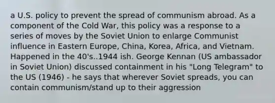 a U.S. policy to prevent the spread of communism abroad. As a component of the Cold War, this policy was a response to a series of moves by the Soviet Union to enlarge Communist influence in Eastern Europe, China, Korea, Africa, and Vietnam. Happened in the 40's..1944 ish. George Kennan (US ambassador in Soviet Union) discussed containment in his "Long Telegram" to the US (1946) - he says that wherever Soviet spreads, you can contain communism/stand up to their aggression