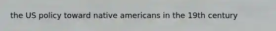 the US policy toward native americans in the 19th century