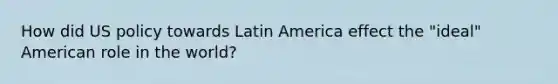 How did US policy towards Latin America effect the "ideal" American role in the world?