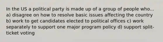 In the US a political party is made up of a group of people who... a) disagree on how to resolve basic issues affecting the country b) work to get candidates elected to political offices c) work separately to support one major program policy d) support split-ticket voting