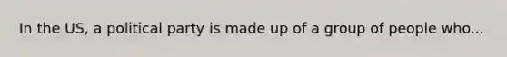 In the US, a political party is made up of a group of people who...