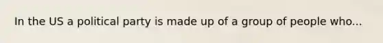 In the US a political party is made up of a group of people who...