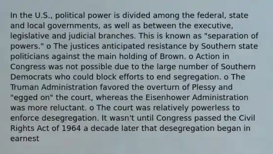 In the U.S., political power is divided among the federal, state and local governments, as well as between the executive, legislative and judicial branches. This is known as "separation of powers." o The justices anticipated resistance by Southern state politicians against the main holding of Brown. o Action in Congress was not possible due to the large number of Southern Democrats who could block efforts to end segregation. o The Truman Administration favored the overturn of Plessy and "egged on" the court, whereas the Eisenhower Administration was more reluctant. o The court was relatively powerless to enforce desegregation. It wasn't until Congress passed the Civil Rights Act of 1964 a decade later that desegregation began in earnest