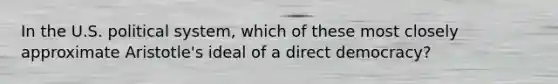 In the U.S. political system, which of these most closely approximate Aristotle's ideal of a direct democracy?