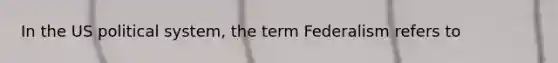 In the US political system, the term Federalism refers to