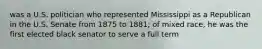 was a U.S. politician who represented Mississippi as a Republican in the U.S. Senate from 1875 to 1881; of mixed race, he was the first elected black senator to serve a full term