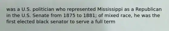 was a U.S. politician who represented Mississippi as a Republican in the U.S. Senate from 1875 to 1881; of mixed race, he was the first elected black senator to serve a full term