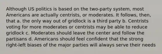 Although US politics is based on the two-party system, most Americans are actually centrists, or moderates. It follows, then, that a. the only way out of gridlock is a third party b. Centrists voting for more moderates or centrists may be able to reduce gridlock c. Moderates should leave the center and follow the partisans d. Americans should feel confident that the strong right-left biases of the major parties will always serve their needs