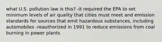 what U.S. pollution law is this? -it required the EPA to set minimum levels of air quality that cities must meet and emission standards for sources that emit hazardous substances, including automobiles -reauthorized in 1991 to reduce emissions from coal burning in power plants