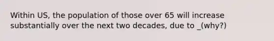 Within US, the population of those over 65 will increase substantially over the next two decades, due to _(why?)