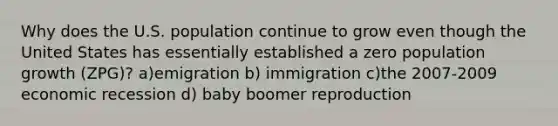 Why does the U.S. population continue to grow even though the United States has essentially established a zero population growth (ZPG)? a)emigration b) immigration c)the 2007-2009 economic recession d) baby boomer reproduction