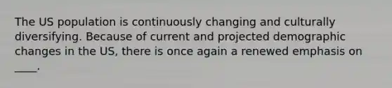 The US population is continuously changing and culturally diversifying. Because of current and projected demographic changes in the US, there is once again a renewed emphasis on ____.