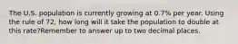 The U.S. population is currently growing at 0.7% per year. Using the rule of 72, how long will it take the population to double at this rate?Remember to answer up to two decimal places.