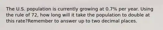 The U.S. population is currently growing at 0.7% per year. Using the rule of 72, how long will it take the population to double at this rate?Remember to answer up to two decimal places.