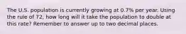 The U.S. population is currently growing at 0.7% per year. Using the rule of 72, how long will it take the population to double at this rate? Remember to answer up to two decimal places.