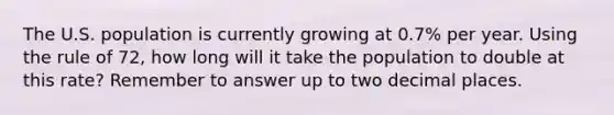 The U.S. population is currently growing at 0.7% per year. Using the rule of 72, how long will it take the population to double at this rate? Remember to answer up to two decimal places.