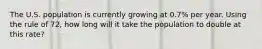 The U.S. population is currently growing at 0.7% per year. Using the rule of 72, how long will it take the population to double at this rate?