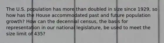 The U.S. population has more than doubled in size since 1929, so how has the House accommodated past and future population growth? How can the decennial census, the basis for representation in our national legislature, be used to meet the size limit of 435?