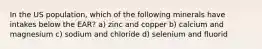 In the US population, which of the following minerals have intakes below the EAR? a) zinc and copper b) calcium and magnesium c) sodium and chloride d) selenium and fluorid