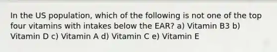 In the US population, which of the following is not one of the top four vitamins with intakes below the EAR? a) Vitamin B3 b) Vitamin D c) Vitamin A d) Vitamin C e) Vitamin E