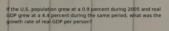 If the U.S. population grew at a 0.9 percent during 2005 and real GDP grew at a 4.4 percent during the same period, what was the growth rate of real GDP per person?