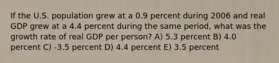 If the U.S. population grew at a 0.9 percent during 2006 and real GDP grew at a 4.4 percent during the same period, what was the growth rate of real GDP per person? A) 5.3 percent B) 4.0 percent C) -3.5 percent D) 4.4 percent E) 3.5 percent