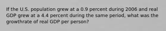 If the U.S. population grew at a 0.9 percent during 2006 and real GDP grew at a 4.4 percent during the same period, what was the growthrate of real GDP per person?