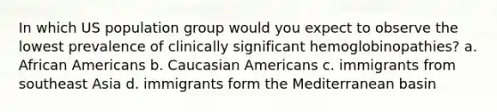 In which US population group would you expect to observe the lowest prevalence of clinically significant hemoglobinopathies? a. African Americans b. Caucasian Americans c. immigrants from southeast Asia d. immigrants form the Mediterranean basin