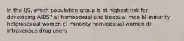 In the US, which population group is at highest risk for developing AIDS? a) homosexual and bisexual men b) minority heterosexual women c) minority homosexual women d) intravenous drug users