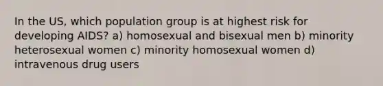 In the US, which population group is at highest risk for developing AIDS? a) homosexual and bisexual men b) minority heterosexual women c) minority homosexual women d) intravenous drug users