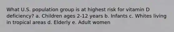 What U.S. population group is at highest risk for vitamin D deficiency? a. Children ages 2-12 years b. Infants c. Whites living in tropical areas d. Elderly e. Adult women