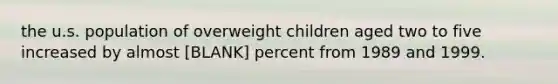 the u.s. population of overweight children aged two to five increased by almost [BLANK] percent from 1989 and 1999.